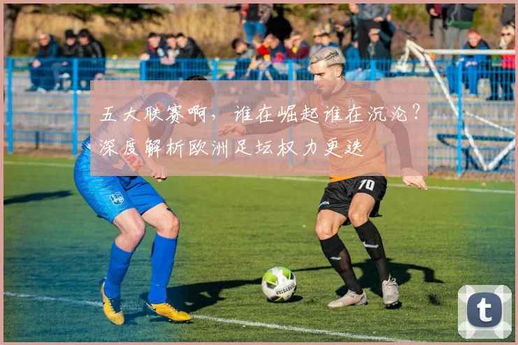 五大联赛啊，谁在崛起谁在沉沦？深度解析欧洲足坛权力更迭
