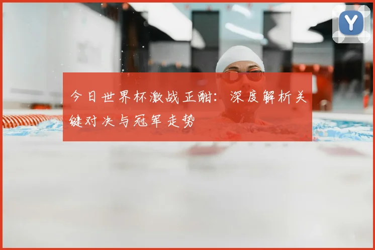 今日世界杯激战正酣:深度解析关键对决与冠军走势