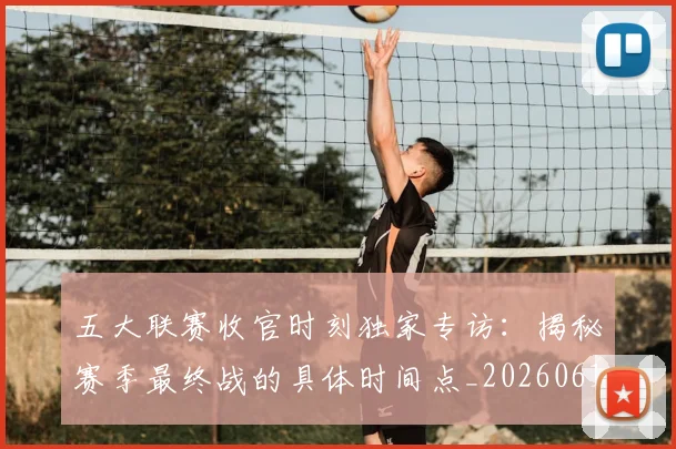 五大联赛收官时刻独家专访:揭秘赛季最终战的具体时间点_20260611141704