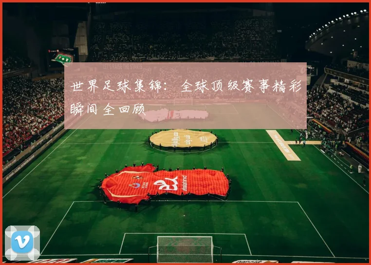 世界足球集锦:全球顶级赛事精彩瞬间全回顾