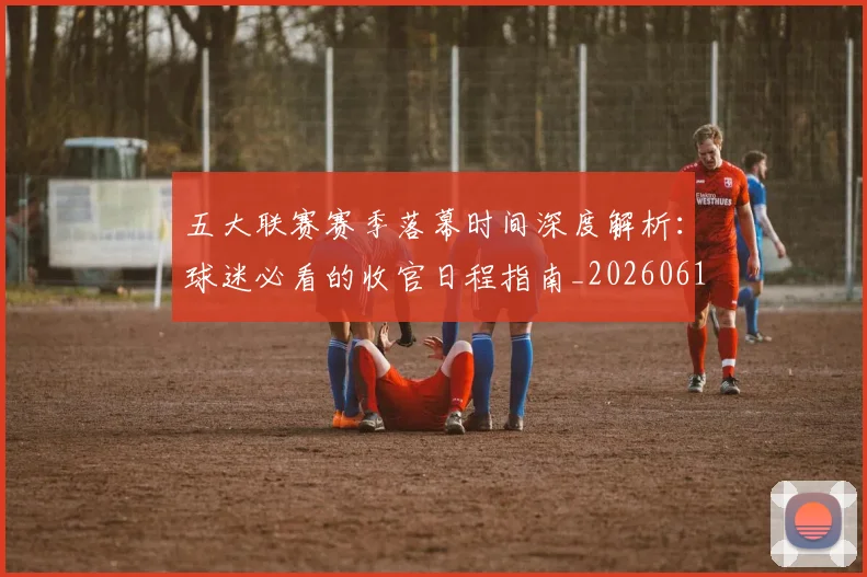 五大联赛赛季落幕时间深度解析:球迷必看的收官日程指南_20260611141821