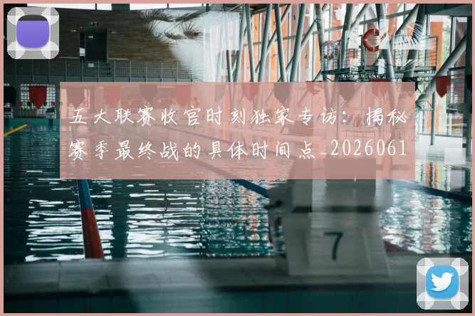 五大联赛收官时刻独家专访:揭秘赛季最终战的具体时间点_20260611141704