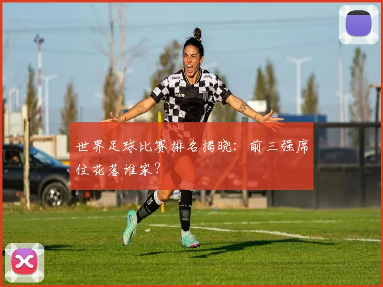 世界足球比赛排名揭晓:前三强席位花落谁家?