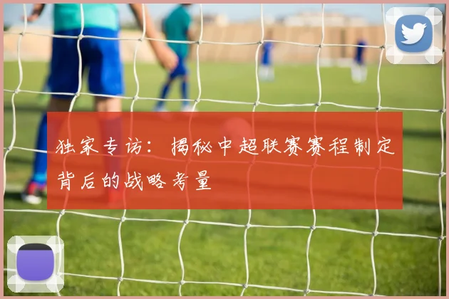 独家专访:揭秘中超联赛赛程制定背后的战略考量