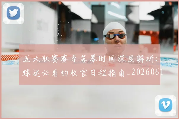 五大联赛赛季落幕时间深度解析:球迷必看的收官日程指南_20260611141821